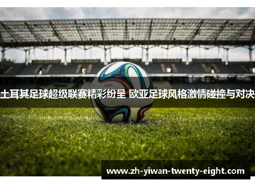 土耳其足球超级联赛精彩纷呈 欧亚足球风格激情碰撞与对决 土耳其足球超级联赛精彩纷呈 欧亚足球风格激情碰撞与对决